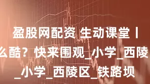 盈股网配资 生动课堂丨科学课这么酷？快来围观_小学_西陵区_铁路坝