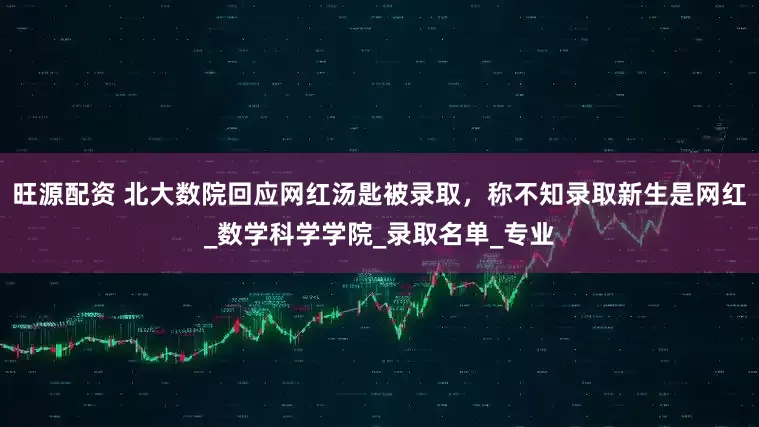 旺源配资 北大数院回应网红汤匙被录取，称不知录取新生是网红_数学科学学院_录取名单_专业