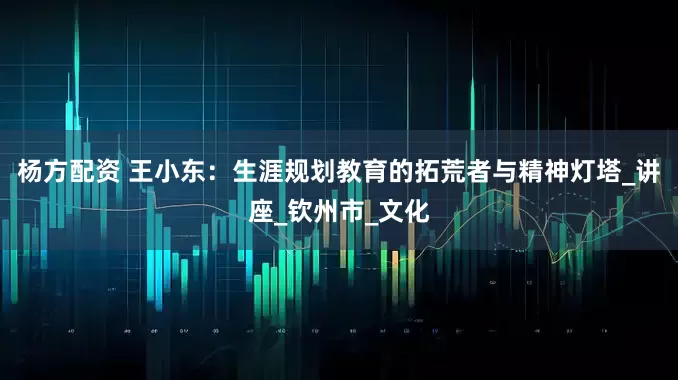 杨方配资 王小东：生涯规划教育的拓荒者与精神灯塔_讲座_钦州市_文化