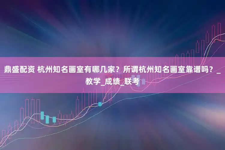 鼎盛配资 杭州知名画室有哪几家？所谓杭州知名画室靠谱吗？_教学_成绩_联考