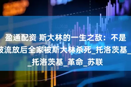 盈通配资 斯大林的一生之敌：不是希特勒，被流放后全家被斯大林杀死_托洛茨基_革命_苏联