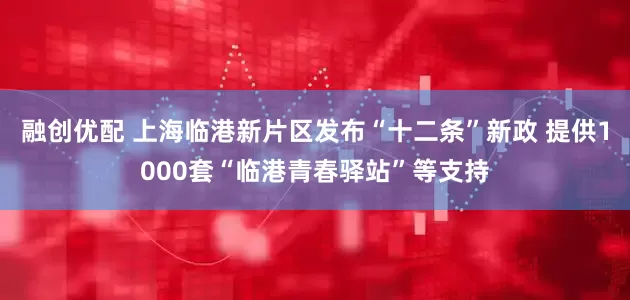 融创优配 上海临港新片区发布“十二条”新政 提供1000套“临港青春驿站”等支持