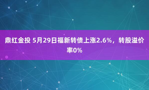 鼎红金投 5月29日福新转债上涨2.6%，转股溢价率0%