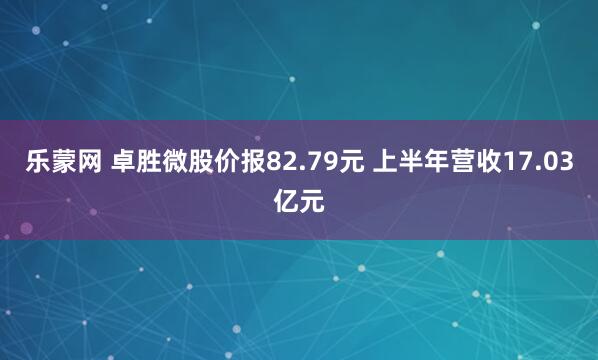 乐蒙网 卓胜微股价报82.79元 上半年营收17.03亿元