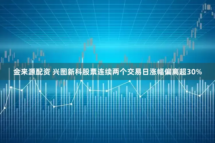 金来源配资 兴图新科股票连续两个交易日涨幅偏离超30%