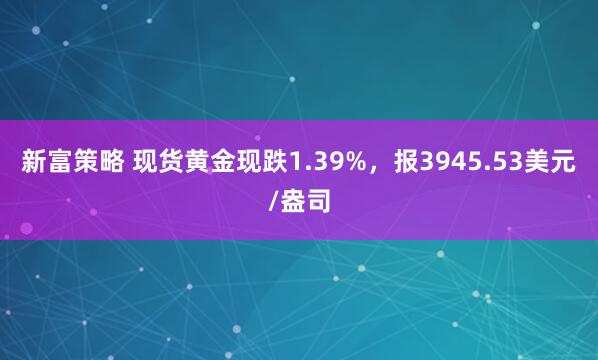 新富策略 现货黄金现跌1.39%，报3945.53美元/盎司