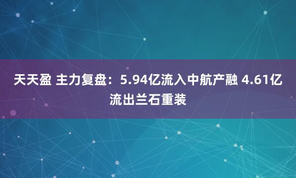 天天盈 主力复盘：5.94亿流入中航产融 4.61亿流出兰石重装